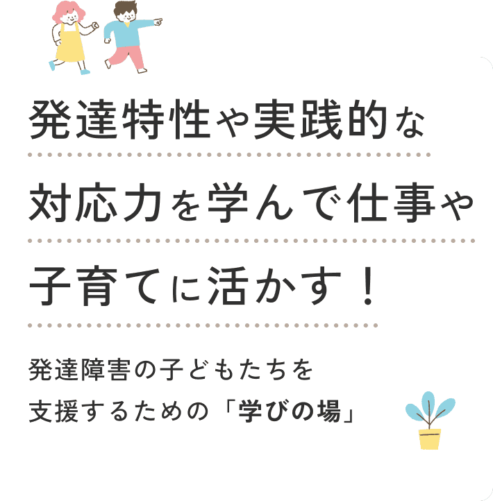 発達特性や実践的な対応力を学んで 仕事や子育てに活かす！